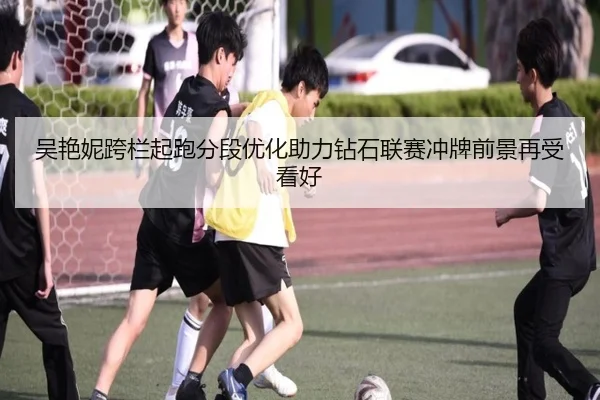 吴艳妮跨栏起跑分段优化助力钻石联赛冲牌前景再受看好