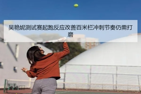 吴艳妮测试赛起跑反应改善百米栏冲刺节奏仍需打磨