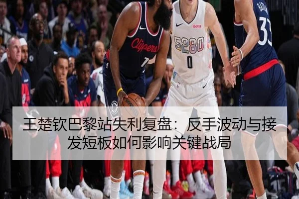 王楚钦巴黎站失利复盘：反手波动与接发短板如何影响关键战局