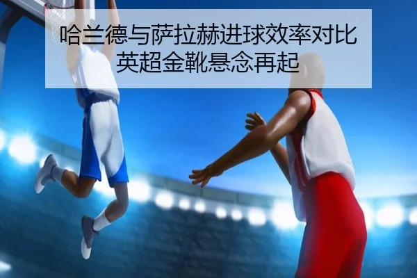 哈兰德与萨拉赫进球效率对比 英超金靴悬念再起