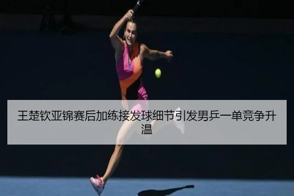 王楚钦亚锦赛后加练接发球细节引发男乒一单竞争升温