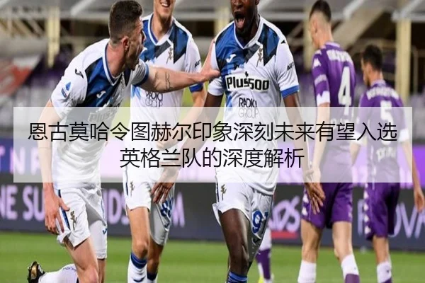 恩古莫哈令图赫尔印象深刻未来有望入选英格兰队的深度解析