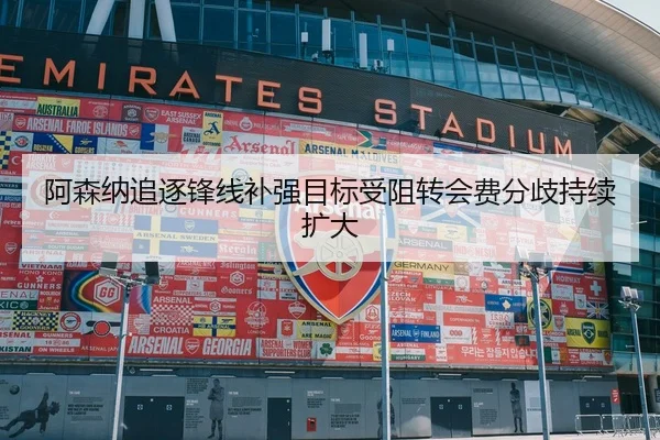阿森纳追逐锋线补强目标受阻转会费分歧持续扩大